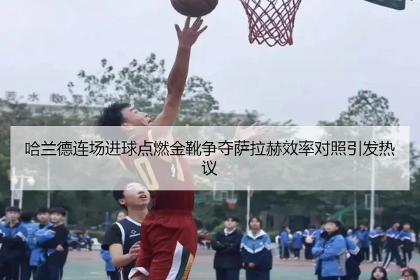 哈兰德连场进球点燃金靴争夺萨拉赫效率对照引发热议
